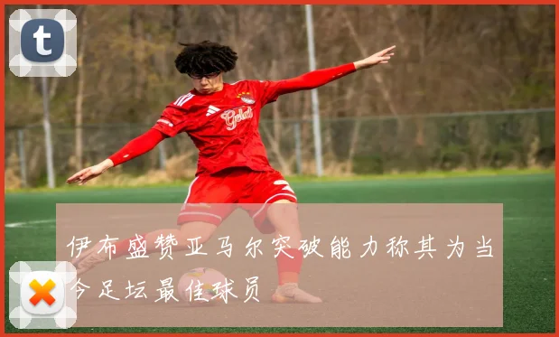 伊布盛赞亚马尔突破能力称其为当今足坛最佳球员