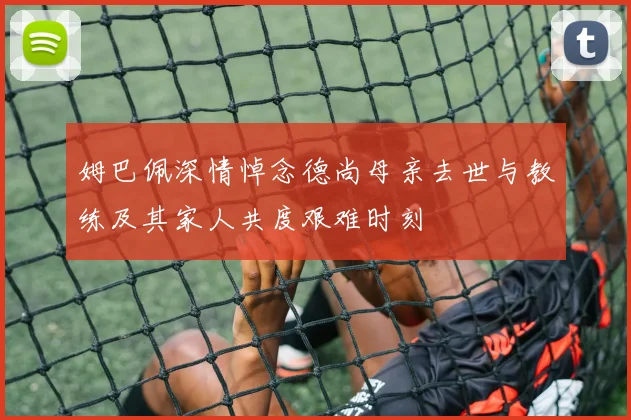 姆巴佩深情悼念德尚母亲去世与教练及其家人共度艰难时刻
