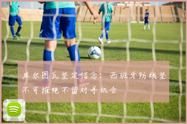 库尔图瓦坚定信念：西班牙防线坚不可摧绝不留对手机会