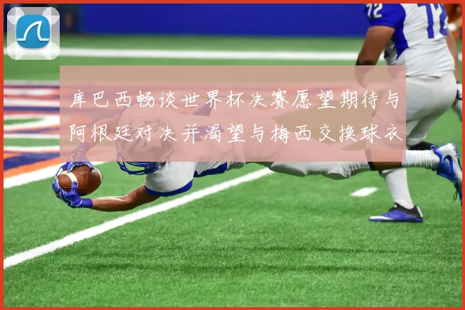 库巴西畅谈世界杯决赛愿望期待与阿根廷对决并渴望与梅西交换球衣