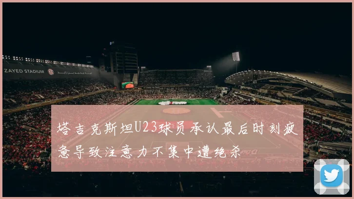 塔吉克斯坦U23球员承认最后时刻疲惫导致注意力不集中遭绝杀