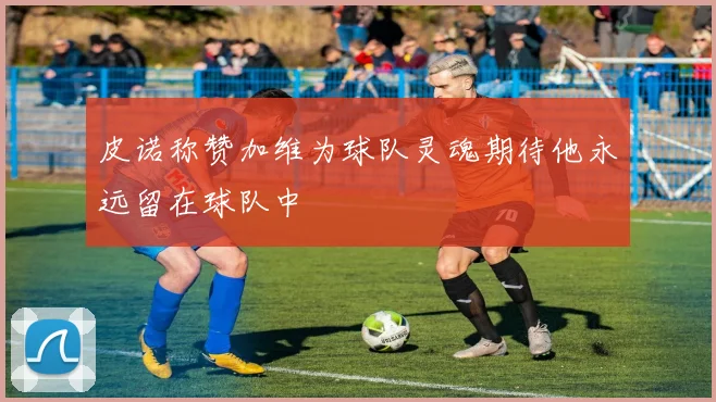 皮诺称赞加维为球队灵魂期待他永远留在球队中