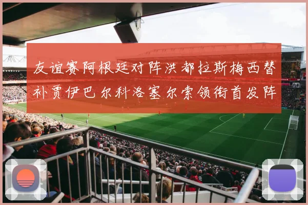 友谊赛阿根廷对阵洪都拉斯梅西替补贾伊巴尔科洛塞尔索领衔首发阵容