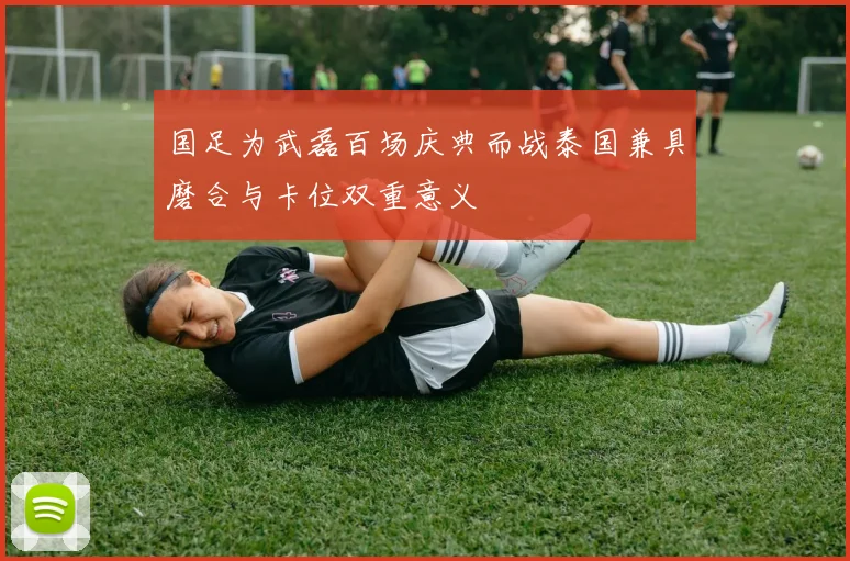 国足为武磊百场庆典而战泰国兼具磨合与卡位双重意义