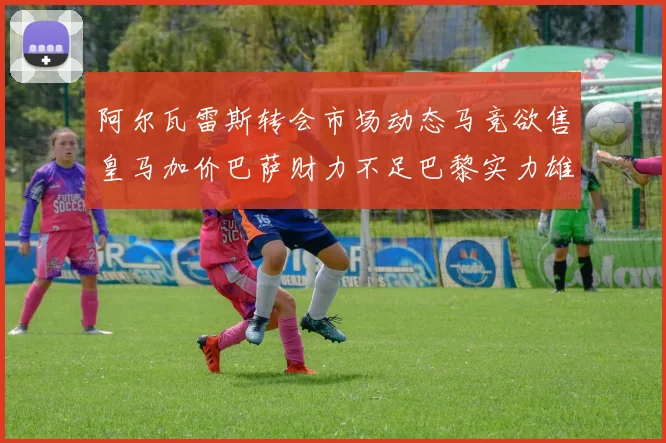 阿尔瓦雷斯转会市场动态马竞欲售皇马加价巴萨财力不足巴黎实力雄厚