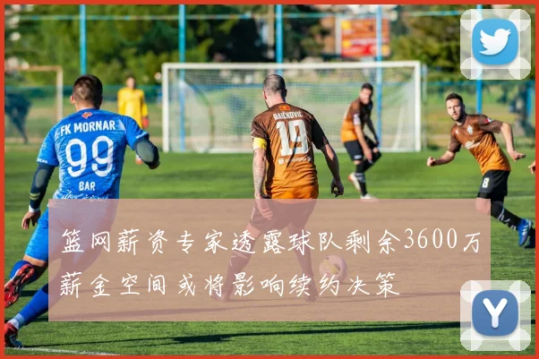 篮网薪资专家透露球队剩余3600万薪金空间或将影响续约决策