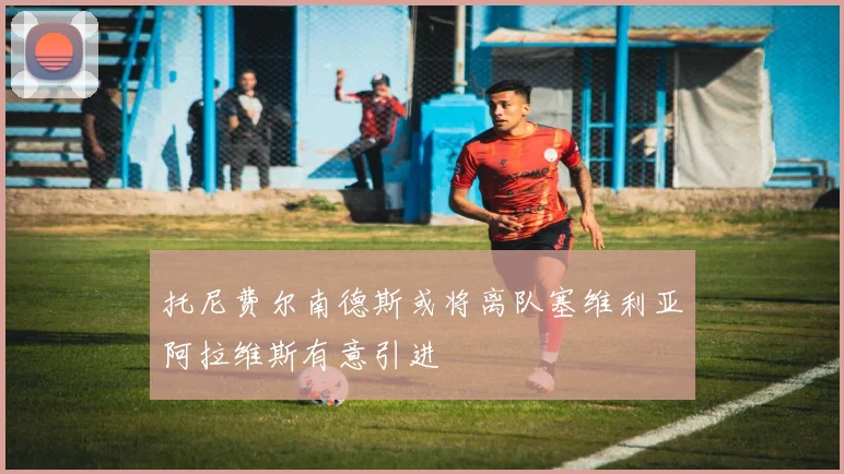 托尼费尔南德斯或将离队塞维利亚阿拉维斯有意引进