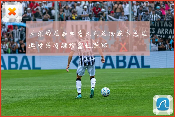 马尔蒂尼拒绝意大利足协技术总监邀请或将继续留任现职