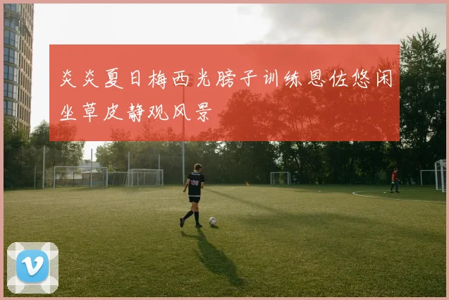 炎炎夏日梅西光膀子训练恩佐悠闲坐草皮静观风景