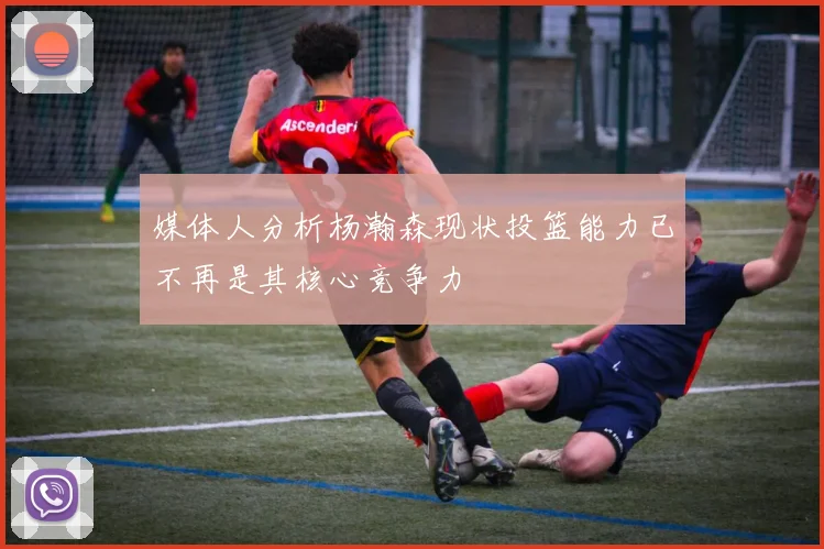 媒体人分析杨瀚森现状投篮能力已不再是其核心竞争力
