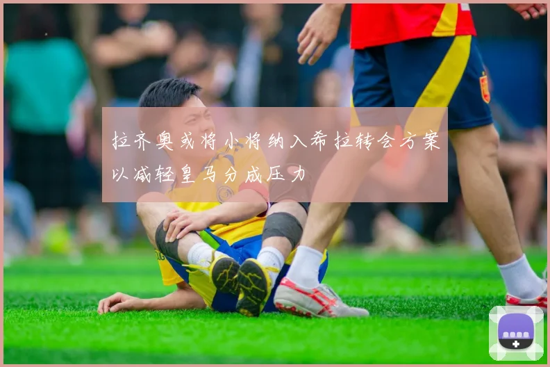 拉齐奥或将小将纳入希拉转会方案以减轻皇马分成压力