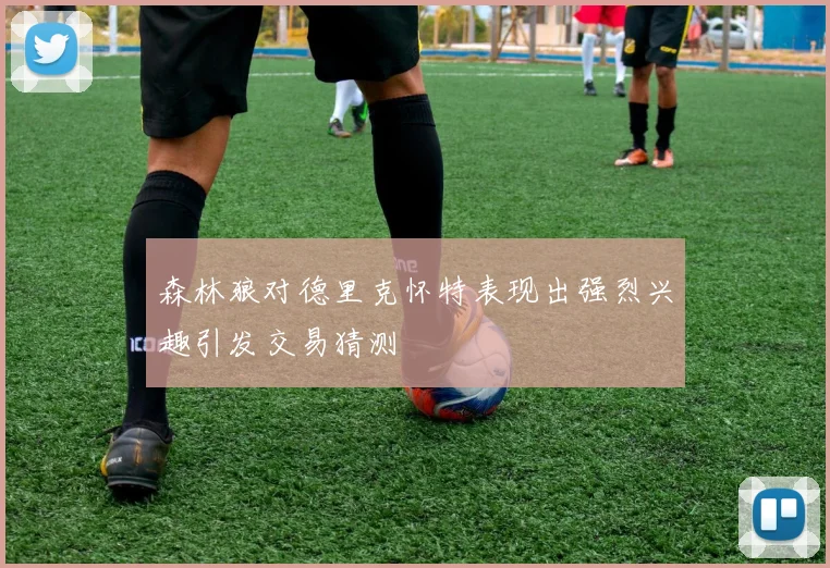 森林狼对德里克怀特表现出强烈兴趣引发交易猜测