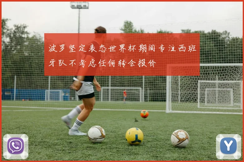 波罗坚定表态世界杯期间专注西班牙队不考虑任何转会报价