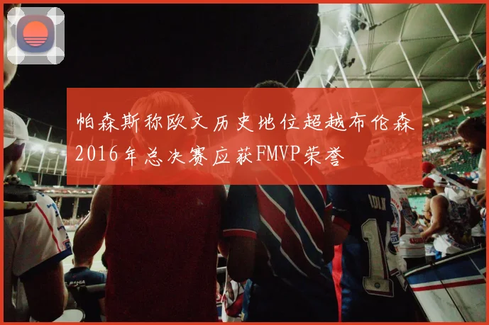 帕森斯称欧文历史地位超越布伦森2016年总决赛应获FMVP荣誉