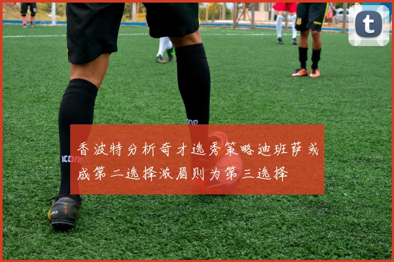 香波特分析奇才选秀策略迪班萨或成第二选择浓眉则为第三选择