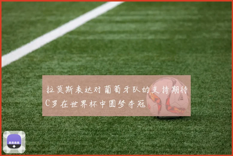 拉莫斯表达对葡萄牙队的支持期待C罗在世界杯中圆梦夺冠