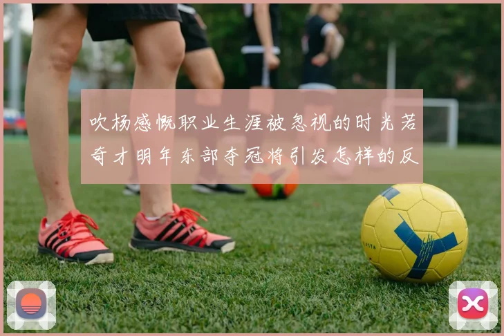 吹杨感慨职业生涯被忽视的时光若奇才明年东部夺冠将引发怎样的反响