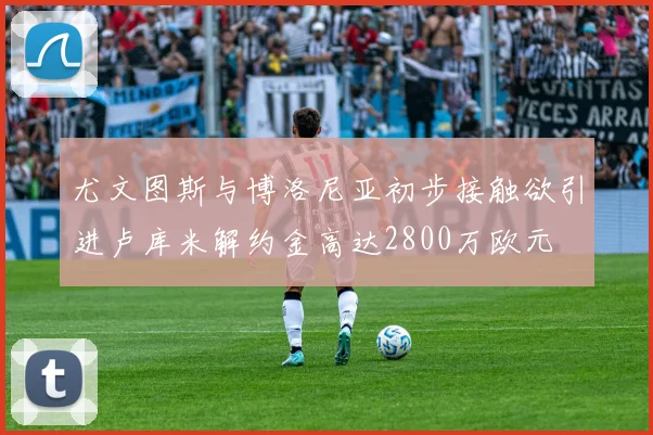 尤文图斯与博洛尼亚初步接触欲引进卢库米解约金高达2800万欧元