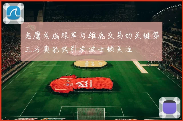 老鹰或成绿军与雄鹿交易的关键第三方奥孔武引发波士顿关注