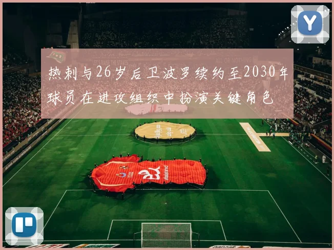热刺与26岁后卫波罗续约至2030年球员在进攻组织中扮演关键角色
