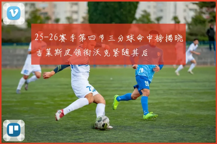 25-26赛季第四节三分球命中榜揭晓吉莱斯皮领衔沃克紧随其后