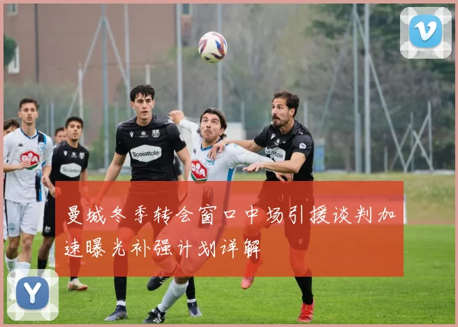 曼城冬季转会窗口中场引援谈判加速曝光补强计划详解
