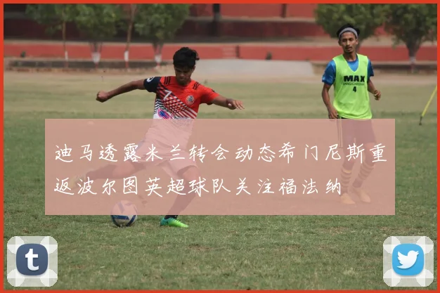 迪马透露米兰转会动态希门尼斯重返波尔图英超球队关注福法纳